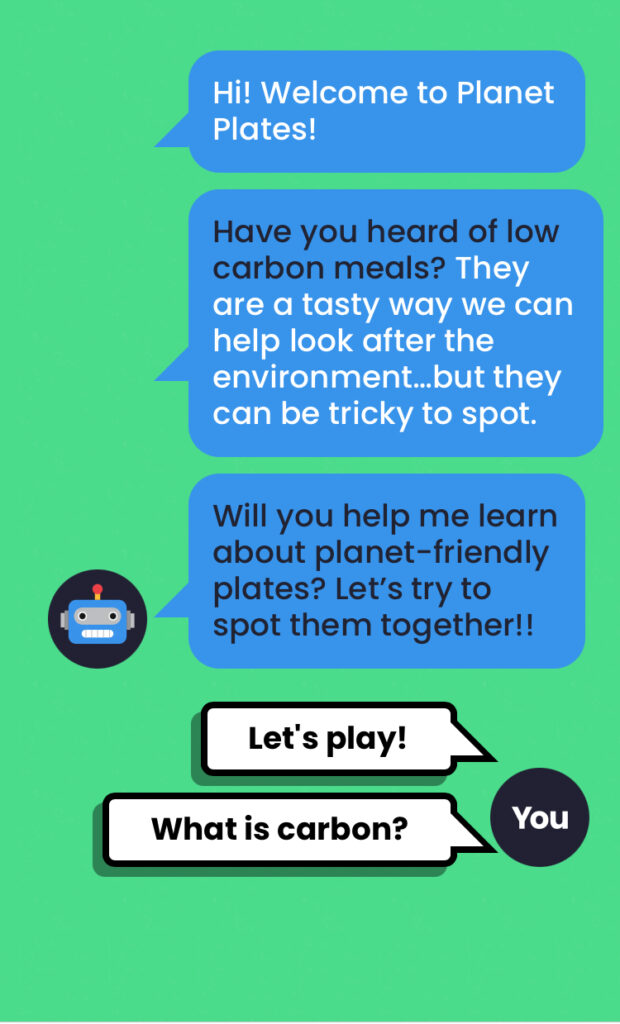 desktop Screenshot of the Planet Plates webapp. A green background with a text chat log between the user and a cartoon image of a robot. The text reads: Robot - "Hi! Welcome to Planet Plates! Have you heard of low-carbon meals? They are a tasty way we can look after the environment... but they can be tricky to spot. Will you help me learn about planet-friendly plates?Let's try to spot them together!" User - "Let's play! What is carbon?"